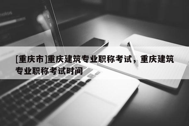[重慶市]重慶建筑專業(yè)職稱考試，重慶建筑專業(yè)職稱考試時間