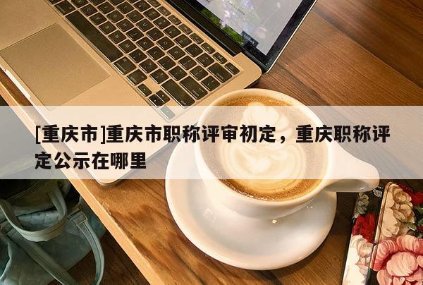 [重慶市]重慶市職稱評(píng)審初定，重慶職稱評(píng)定公示在哪里