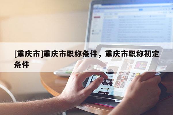 [重慶市]重慶市職稱條件，重慶市職稱初定條件