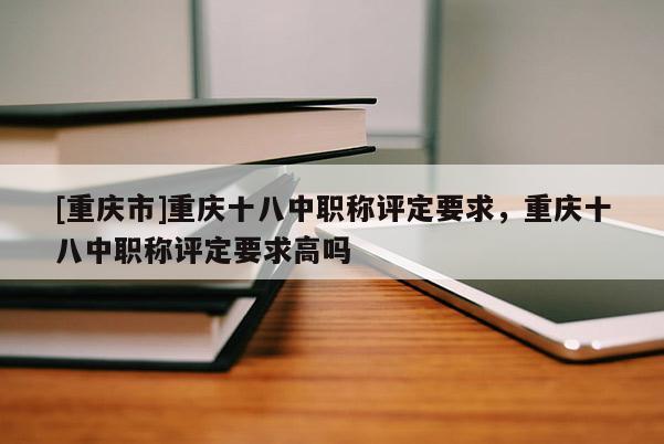 [重慶市]重慶十八中職稱評定要求，重慶十八中職稱評定要求高嗎