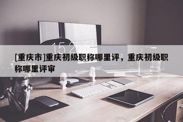 [重慶市]重慶初級(jí)職稱哪里評(píng)，重慶初級(jí)職稱哪里評(píng)審