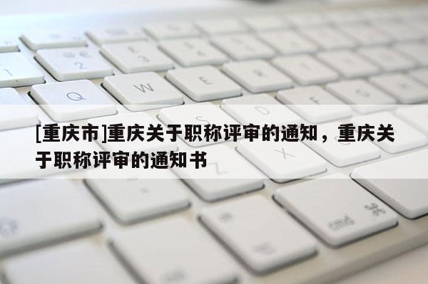 [重慶市]重慶關(guān)于職稱評審的通知，重慶關(guān)于職稱評審的通知書