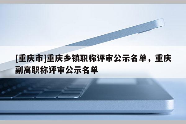 [重慶市]重慶鄉(xiāng)鎮(zhèn)職稱評(píng)審公示名單，重慶副高職稱評(píng)審公示名單