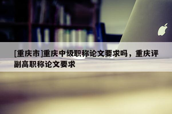 [重慶市]重慶中級(jí)職稱論文要求嗎，重慶評(píng)副高職稱論文要求