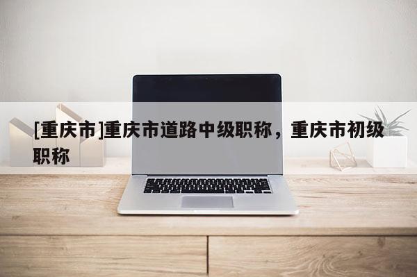 [重慶市]重慶市道路中級(jí)職稱，重慶市初級(jí)職稱