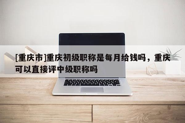 [重慶市]重慶初級職稱是每月給錢嗎，重慶可以直接評中級職稱嗎