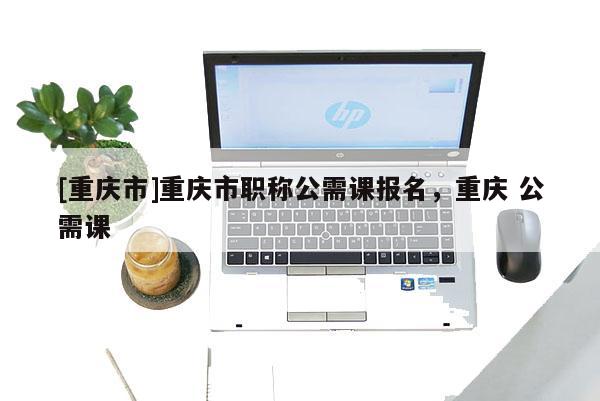 [重慶市]重慶市職稱公需課報(bào)名，重慶 公需課