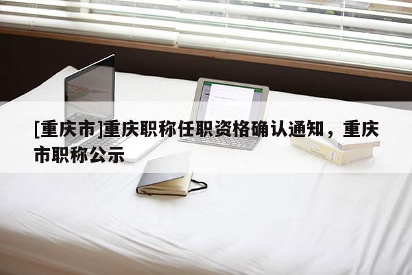 [重慶市]重慶職稱(chēng)任職資格確認(rèn)通知，重慶市職稱(chēng)公示