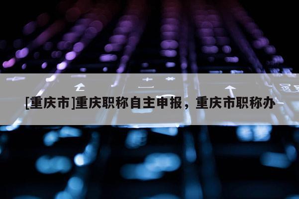 [重慶市]重慶職稱自主申報，重慶市職稱辦
