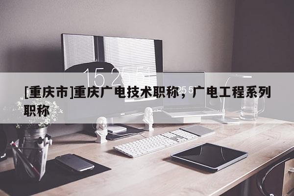 [重慶市]重慶廣電技術(shù)職稱，廣電工程系列職稱