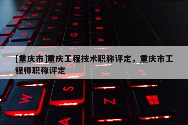 [重慶市]重慶工程技術職稱評定，重慶市工程師職稱評定