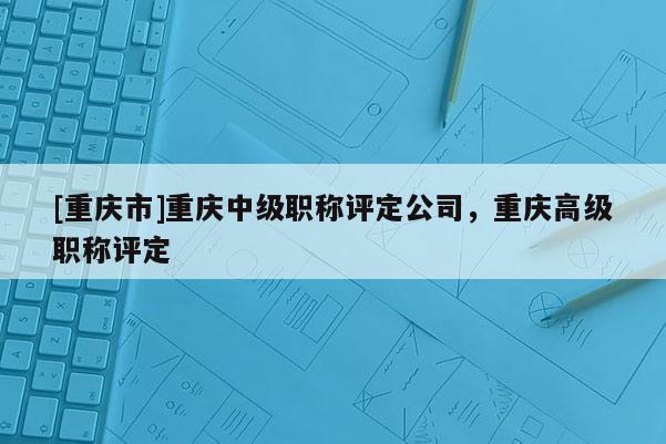 [重慶市]重慶中級職稱評定公司，重慶高級職稱評定