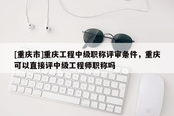 [重慶市]重慶工程中級(jí)職稱評(píng)審條件，重慶可以直接評(píng)中級(jí)工程師職稱嗎