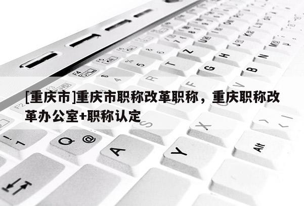 [重慶市]重慶市職稱(chēng)改革職稱(chēng)，重慶職稱(chēng)改革辦公室+職稱(chēng)認(rèn)定