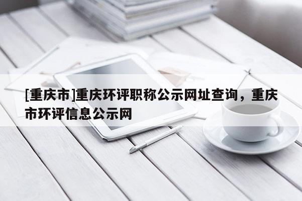 [重慶市]重慶環(huán)評(píng)職稱公示網(wǎng)址查詢，重慶市環(huán)評(píng)信息公示網(wǎng)