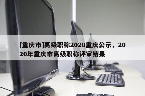 [重慶市]高級職稱2020重慶公示，2020年重慶市高級職稱評審結(jié)果