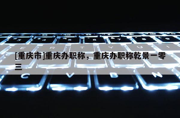 [重慶市]重慶辦職稱，重慶辦職稱乾景一零三