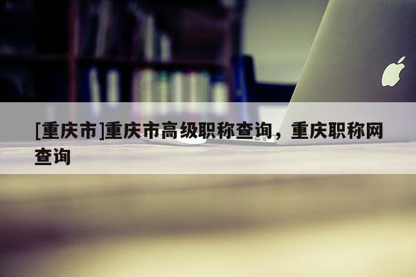 [重慶市]重慶市高級職稱查詢，重慶職稱網(wǎng)查詢