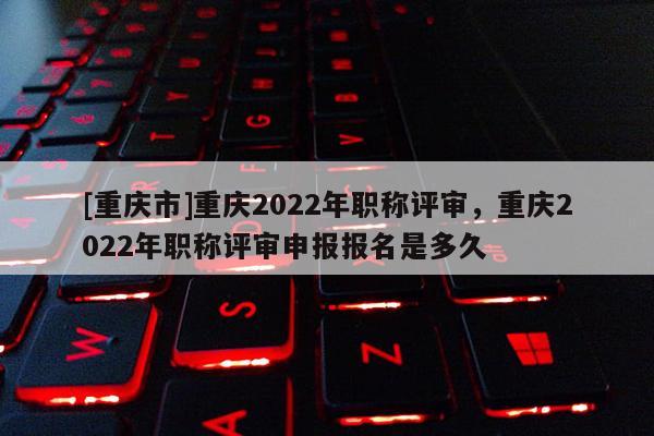 [重慶市]重慶2022年職稱(chēng)評(píng)審，重慶2022年職稱(chēng)評(píng)審申報(bào)報(bào)名是多久