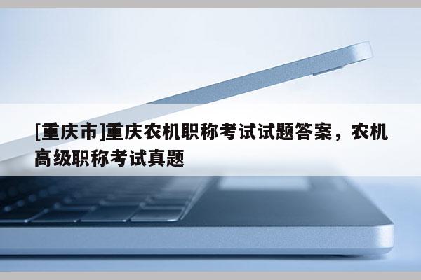 [重慶市]重慶農(nóng)機(jī)職稱考試試題答案，農(nóng)機(jī)高級職稱考試真題