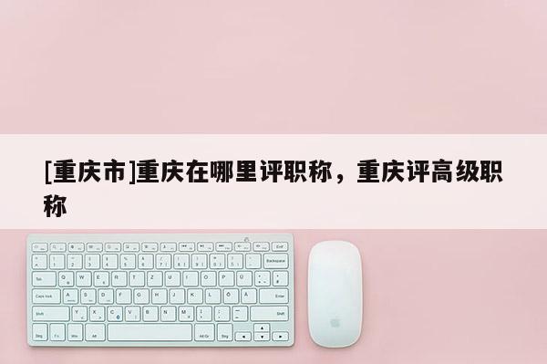 [重慶市]重慶在哪里評(píng)職稱，重慶評(píng)高級(jí)職稱