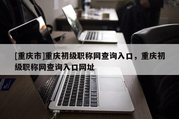 [重慶市]重慶初級(jí)職稱(chēng)網(wǎng)查詢(xún)?nèi)肟冢貞c初級(jí)職稱(chēng)網(wǎng)查詢(xún)?nèi)肟诰W(wǎng)址