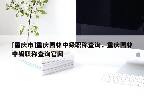 [重慶市]重慶園林中級(jí)職稱查詢，重慶園林中級(jí)職稱查詢官網(wǎng)