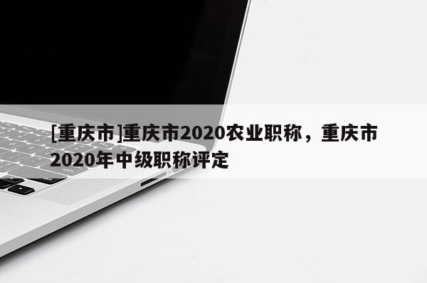 [重慶市]重慶市2020農(nóng)業(yè)職稱，重慶市2020年中級職稱評定
