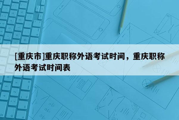 [重慶市]重慶職稱外語(yǔ)考試時(shí)間，重慶職稱外語(yǔ)考試時(shí)間表