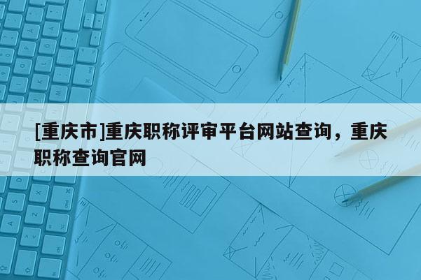 [重慶市]重慶職稱評審平臺網(wǎng)站查詢，重慶職稱查詢官網(wǎng)