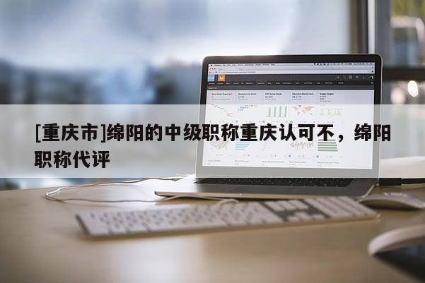 [重慶市]綿陽的中級職稱重慶認可不，綿陽職稱代評
