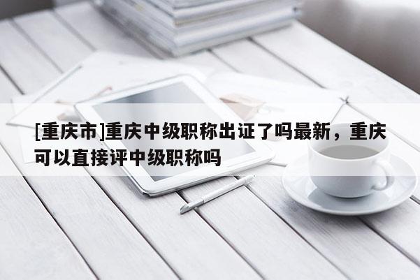 [重慶市]重慶中級職稱出證了嗎最新，重慶可以直接評中級職稱嗎