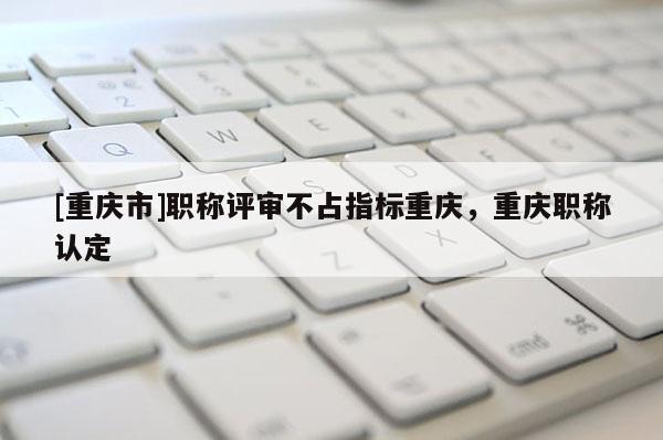 [重慶市]職稱評審不占指標重慶，重慶職稱認定