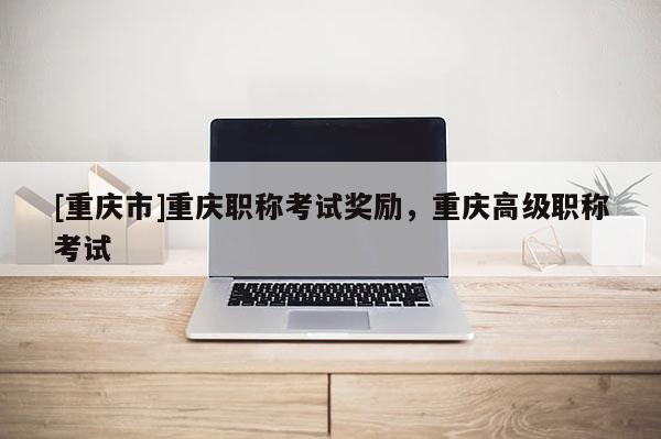 [重慶市]重慶職稱考試獎勵，重慶高級職稱考試
