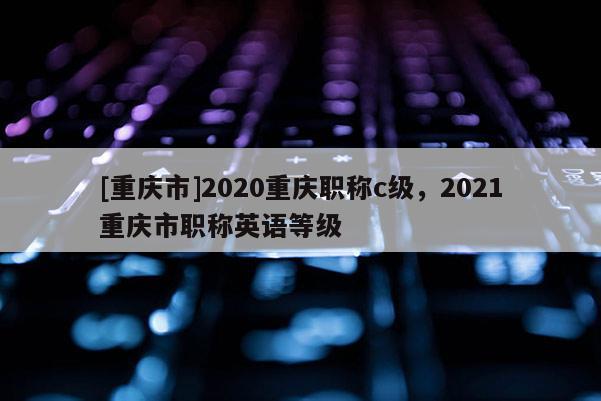 [重慶市]2020重慶職稱c級(jí)，2021重慶市職稱英語(yǔ)等級(jí)