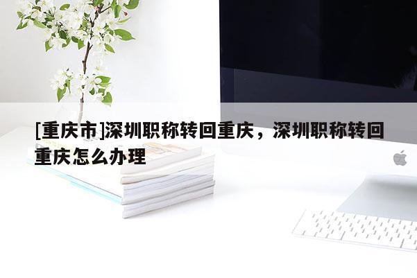 [重慶市]深圳職稱轉(zhuǎn)回重慶，深圳職稱轉(zhuǎn)回重慶怎么辦理