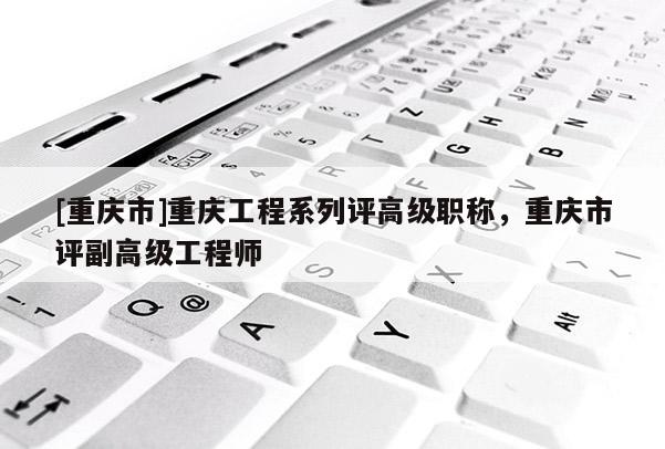 [重慶市]重慶工程系列評(píng)高級(jí)職稱，重慶市評(píng)副高級(jí)工程師