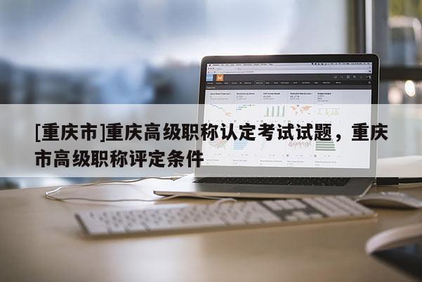 [重慶市]重慶高級職稱認定考試試題，重慶市高級職稱評定條件