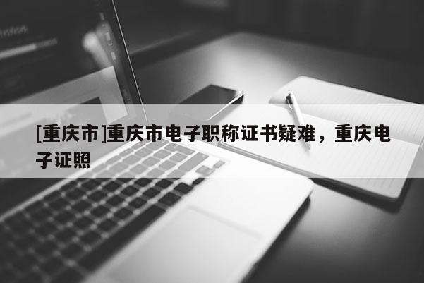 [重慶市]重慶市電子職稱證書疑難，重慶電子證照