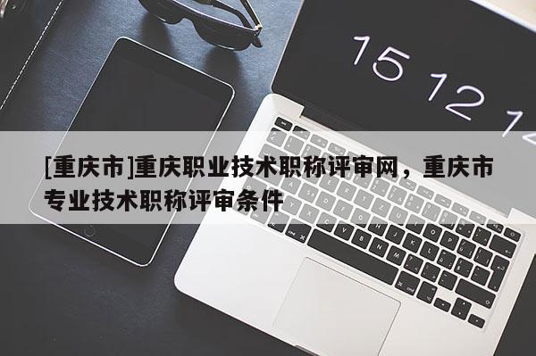 [重慶市]重慶職業(yè)技術(shù)職稱評審網(wǎng)，重慶市專業(yè)技術(shù)職稱評審條件