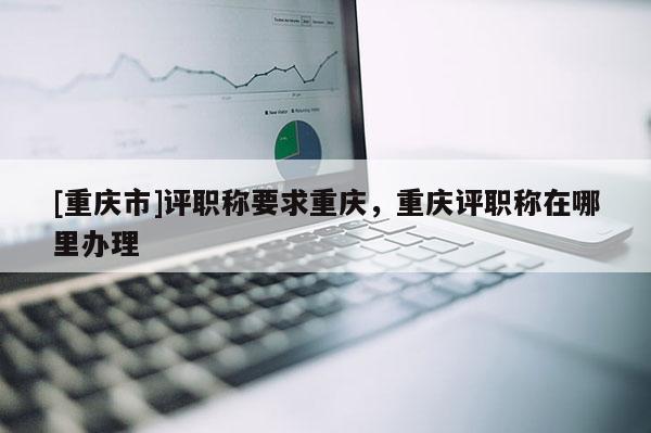[重慶市]評職稱要求重慶，重慶評職稱在哪里辦理