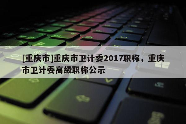 [重慶市]重慶市衛(wèi)計(jì)委2017職稱，重慶市衛(wèi)計(jì)委高級(jí)職稱公示