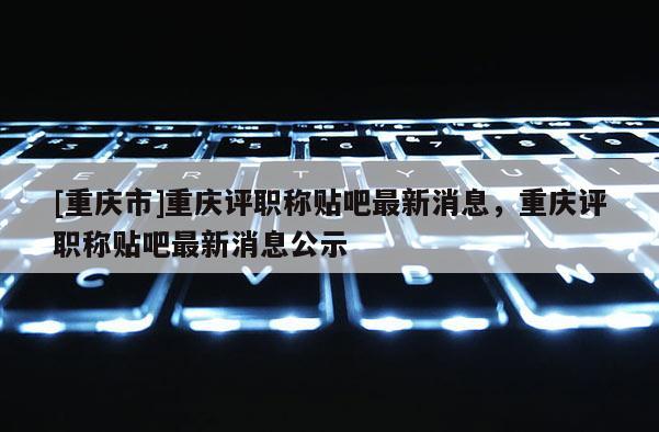[重慶市]重慶評(píng)職稱貼吧最新消息，重慶評(píng)職稱貼吧最新消息公示