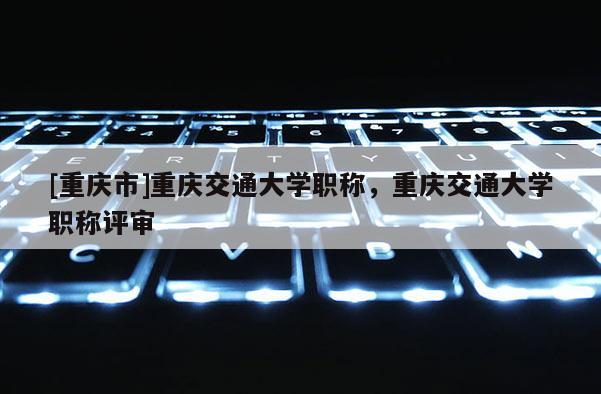 [重慶市]重慶交通大學職稱，重慶交通大學職稱評審