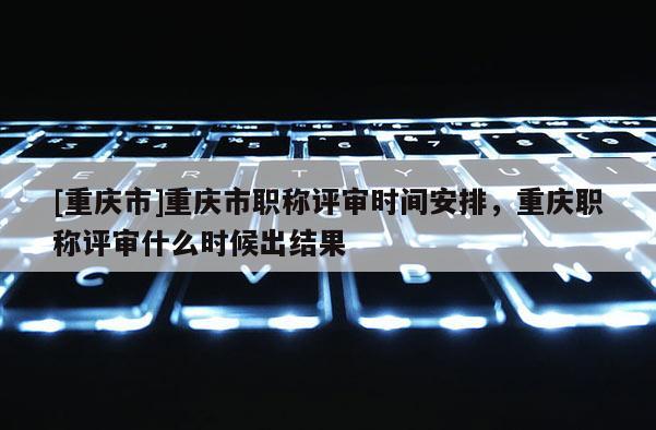 [重慶市]重慶市職稱評審時間安排，重慶職稱評審什么時候出結果