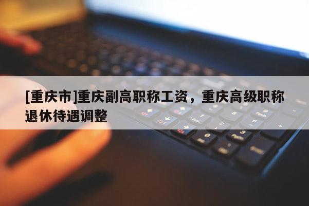 [重慶市]重慶副高職稱(chēng)工資，重慶高級(jí)職稱(chēng)退休待遇調(diào)整