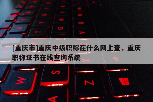 [重慶市]重慶中級(jí)職稱在什么網(wǎng)上查，重慶職稱證書(shū)在線查詢系統(tǒng)