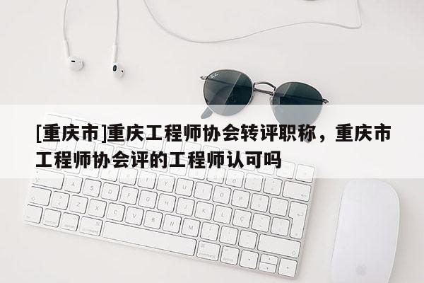 [重慶市]重慶工程師協(xié)會(huì)轉(zhuǎn)評(píng)職稱(chēng)，重慶市工程師協(xié)會(huì)評(píng)的工程師認(rèn)可嗎