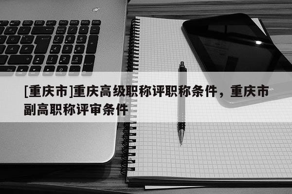 [重慶市]重慶高級職稱評職稱條件，重慶市副高職稱評審條件