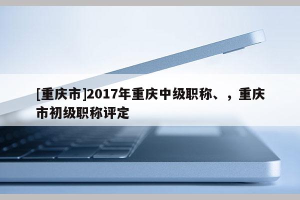 [重慶市]2017年重慶中級(jí)職稱、，重慶市初級(jí)職稱評(píng)定